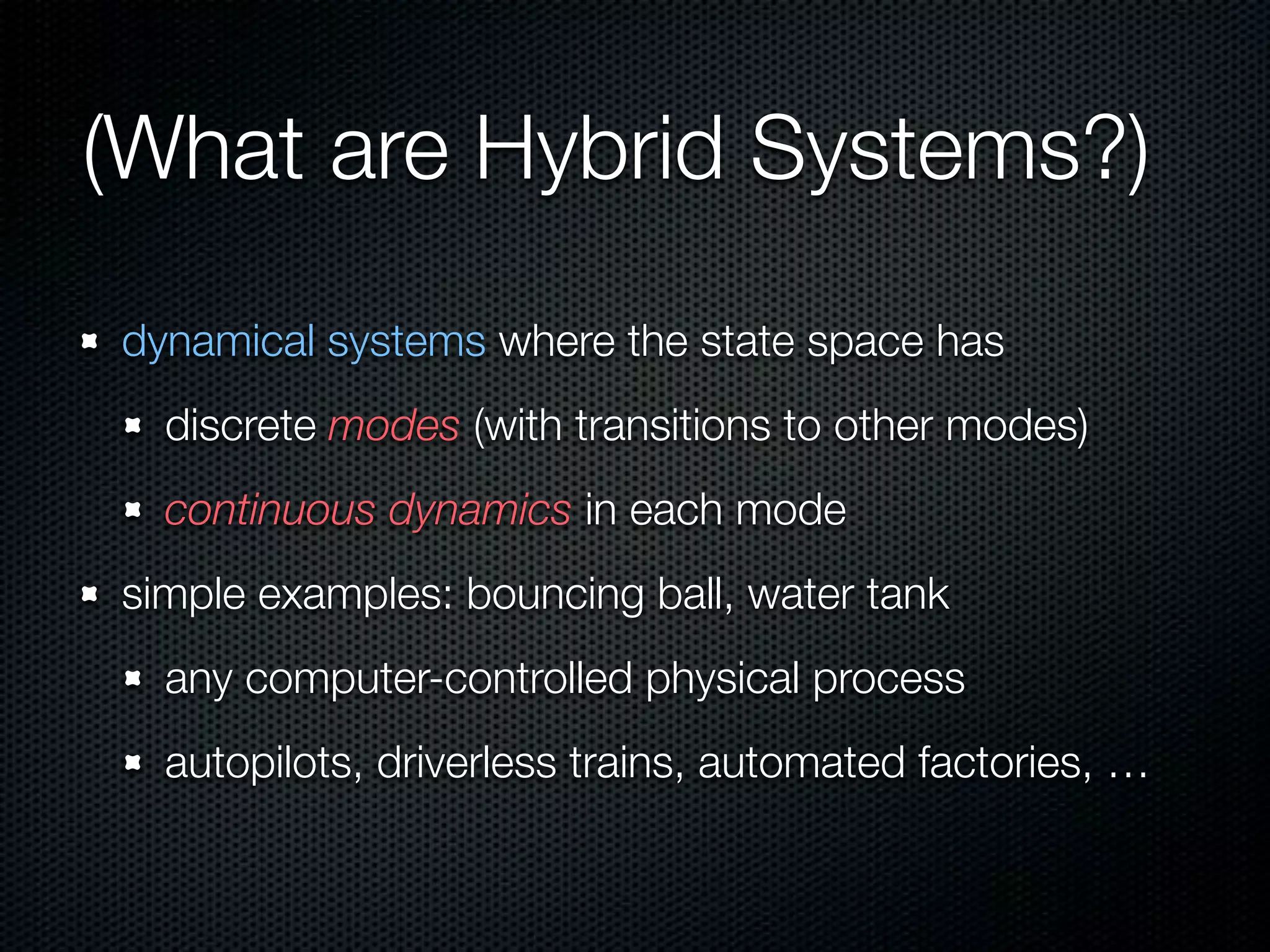 (What are Hybrid Systems?) 
dynamical systems where the state space has 
discrete modes (with transitions to other modes) 
continuous dynamics in each mode 
simple examples: bouncing ball, water tank 
any computer-controlled physical process 
autopilots, driverless trains, automated factories, … 
 
