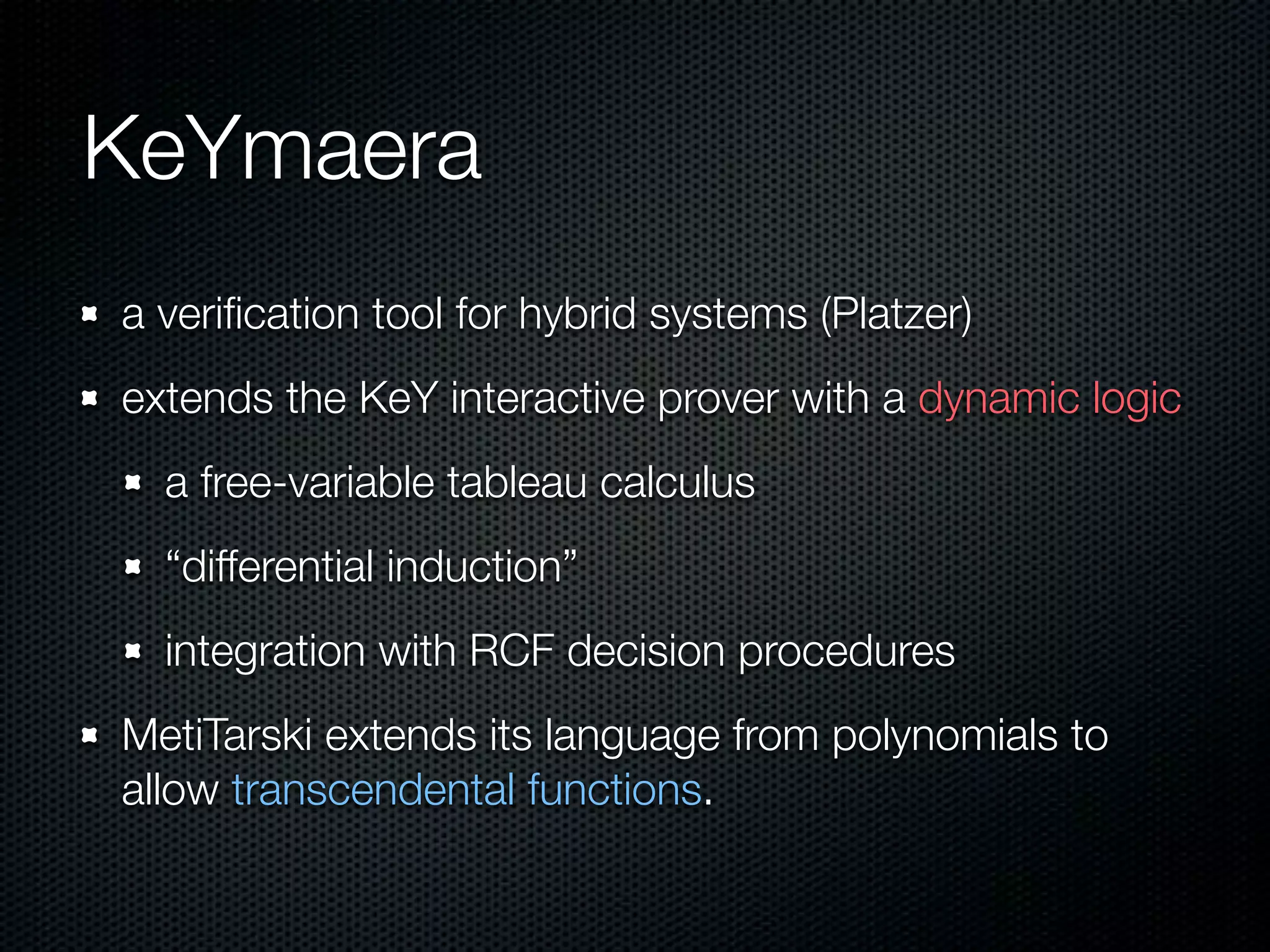 KeYmaera 
a verification tool for hybrid systems (Platzer) 
extends the KeY interactive prover with a dynamic logic 
a free-variable tableau calculus 
“differential induction” 
integration with RCF decision procedures 
MetiTarski extends its language from polynomials to 
allow transcendental functions. 
 