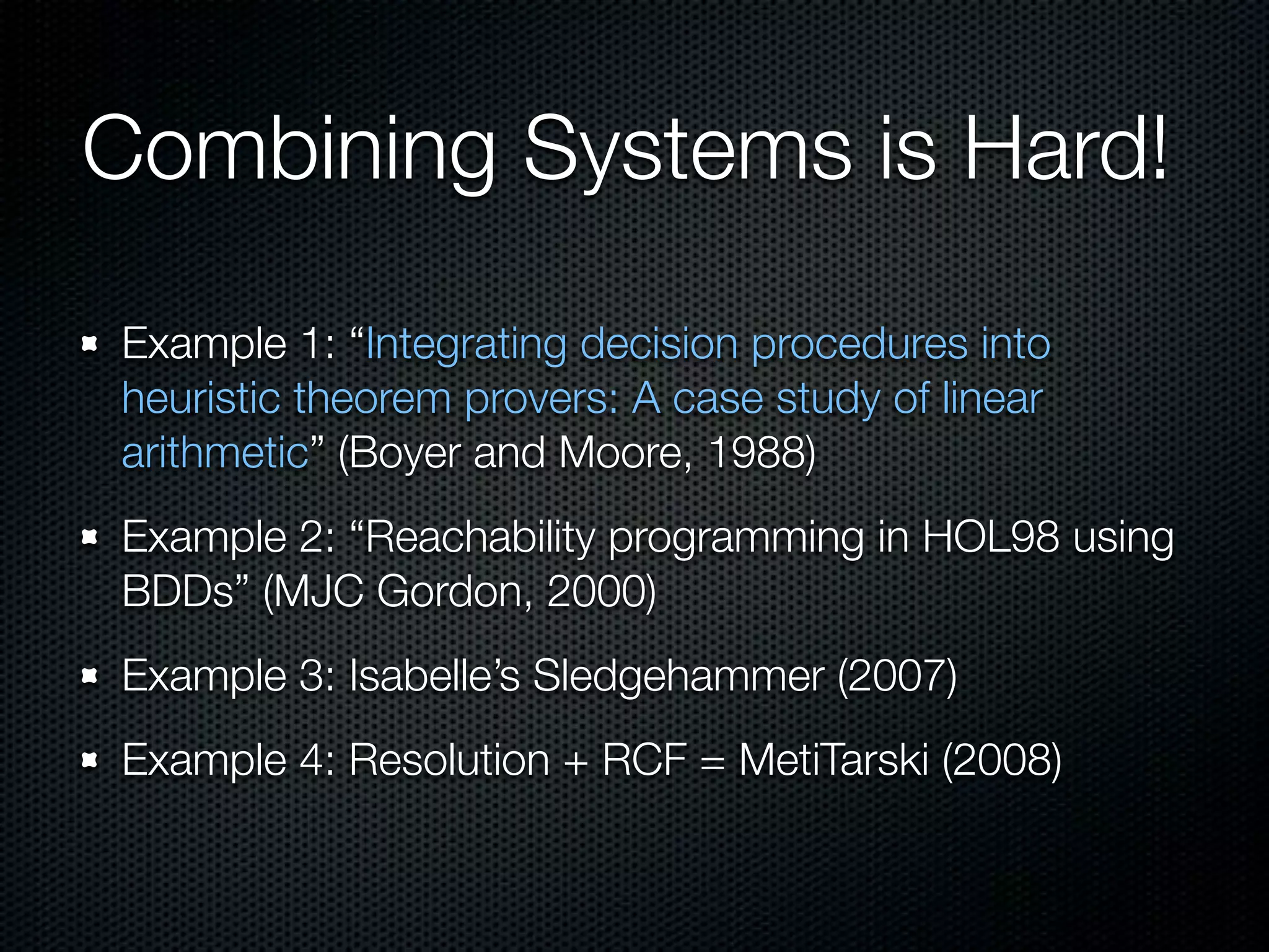 Combining Systems is Hard! 
Example 1: “Integrating decision procedures into 
heuristic theorem provers: A case study of linear 
arithmetic” (Boyer and Moore, 1988) 
Example 2: “Reachability programming in HOL98 using 
BDDs” (MJC Gordon, 2000) 
Example 3: Isabelle’s Sledgehammer (2007) 
Example 4: Resolution + RCF = MetiTarski (2008) 
 