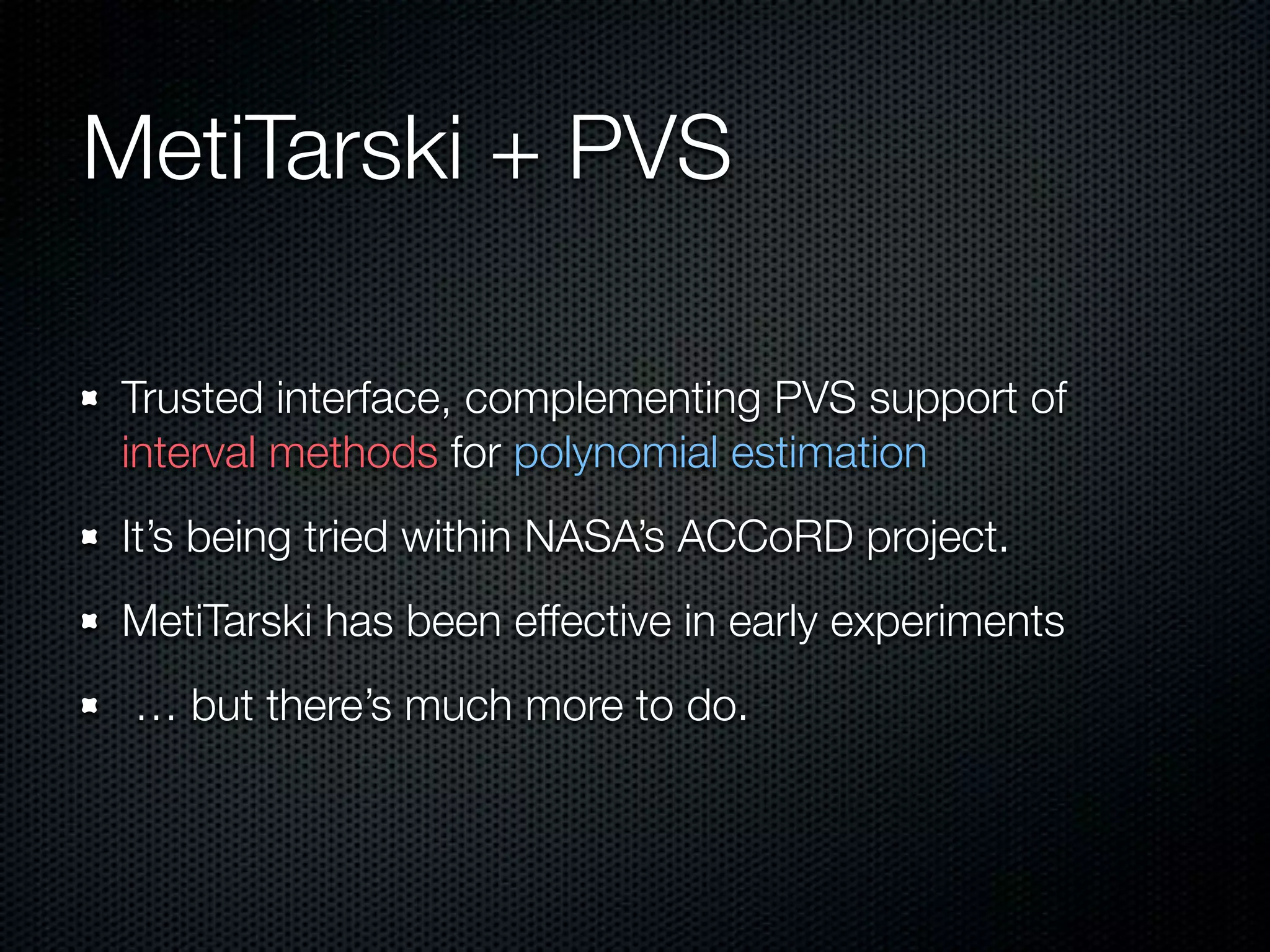 MetiTarski + PVS 
Trusted interface, complementing PVS support of 
interval methods for polynomial estimation 
It’s being tried within NASA’s ACCoRD project. 
MetiTarski has been effective in early experiments 
… but there’s much more to do. 
 