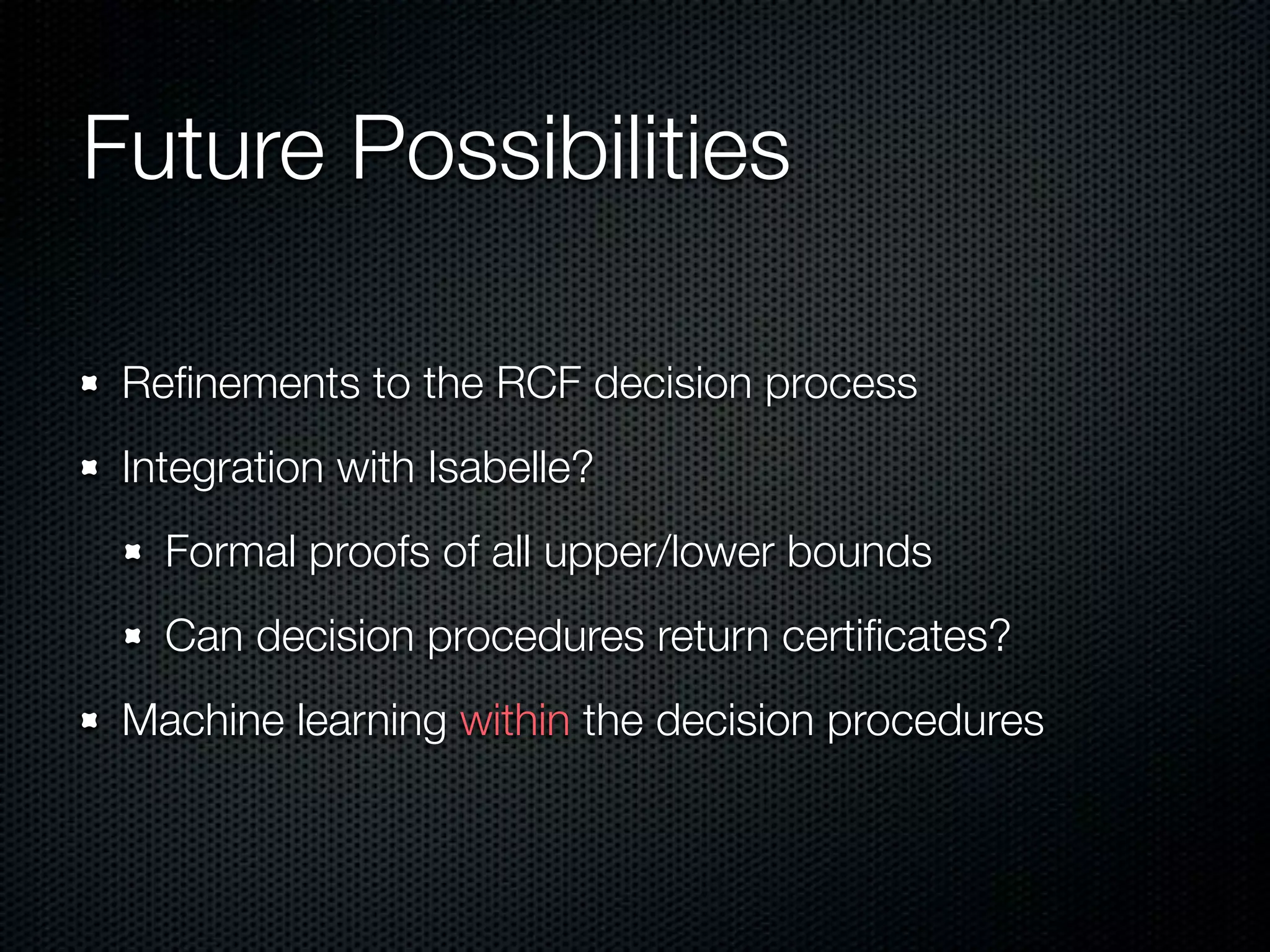Future Possibilities 
Refinements to the RCF decision process 
Integration with Isabelle? 
Formal proofs of all upper/lower bounds 
Can decision procedures return certificates? 
Machine learning within the decision procedures 
 