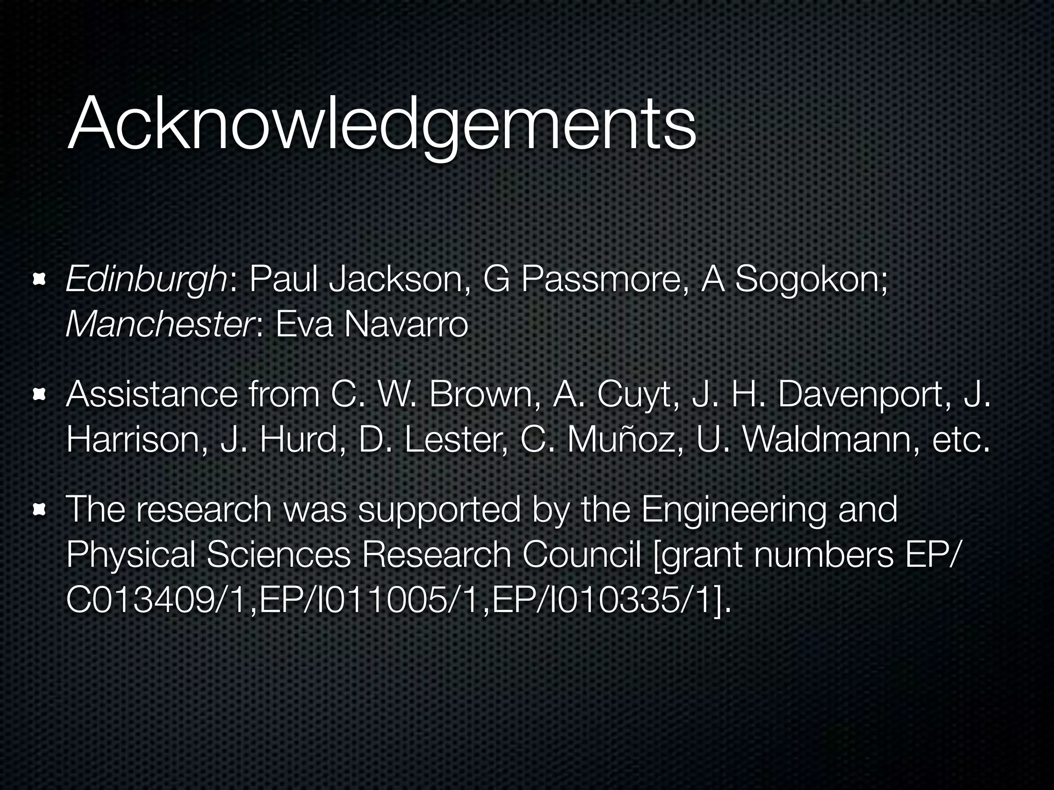 Acknowledgements 
Edinburgh: Paul Jackson, G Passmore, A Sogokon; 
Manchester: Eva Navarro 
Assistance from C. W. Brown, A. Cuyt, J. H. Davenport, J. 
Harrison, J. Hurd, D. Lester, C. Muñoz, U. Waldmann, etc. 
The research was supported by the Engineering and 
Physical Sciences Research Council [grant numbers EP/ 
C013409/1,EP/I011005/1,EP/I010335/1]. 
