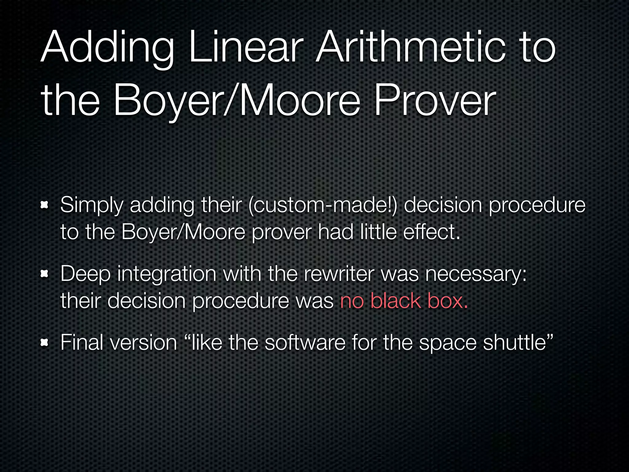 Adding Linear Arithmetic to 
the Boyer/Moore Prover 
Simply adding their (custom-made!) decision procedure 
to the Boyer/Moore prover had little effect. 
Deep integration with the rewriter was necessary: 
their decision procedure was no black box. 
Final version “like the software for the space shuttle” 
 
