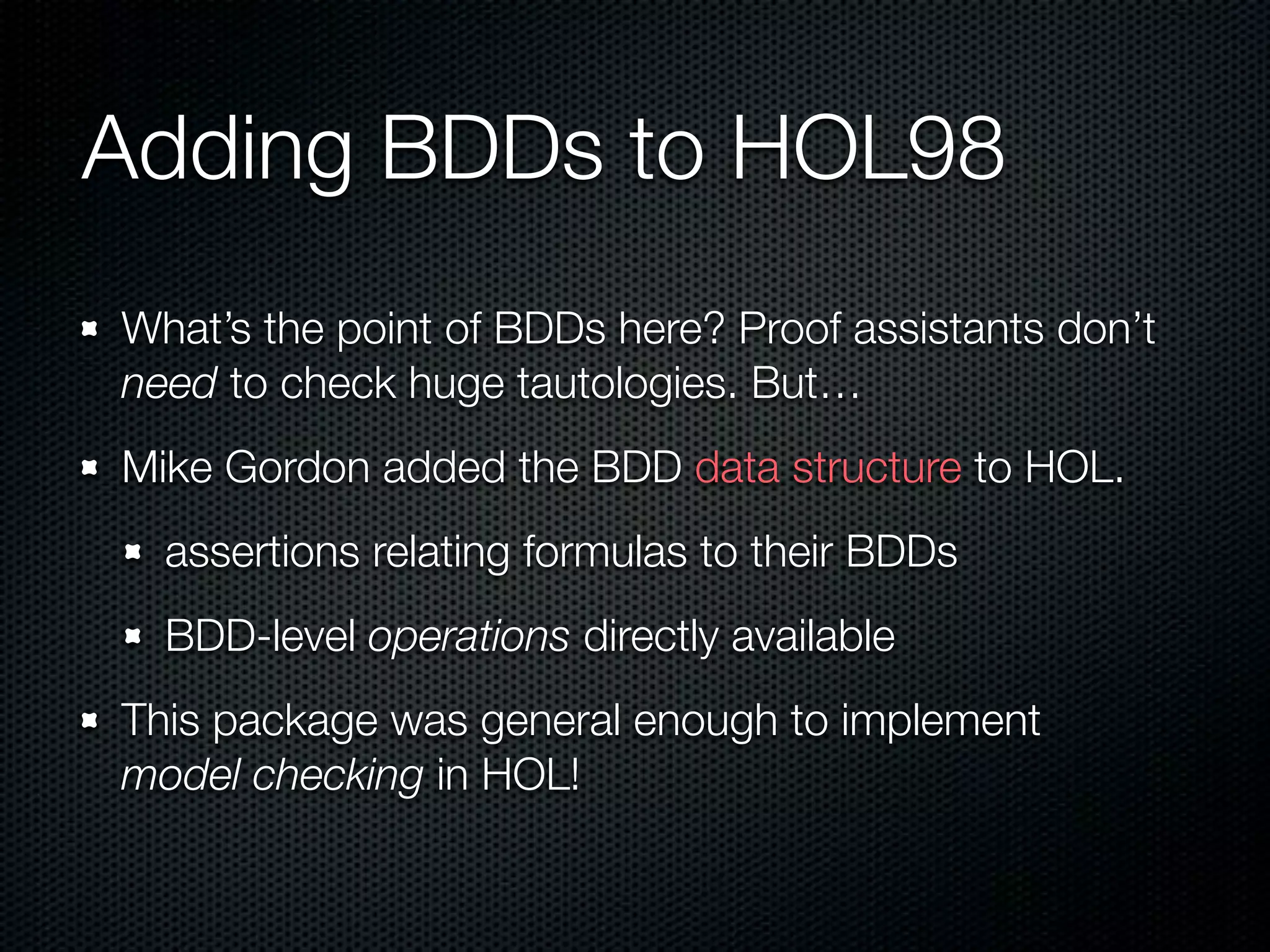 Adding BDDs to HOL98 
What’s the point of BDDs here? Proof assistants don’t 
need to check huge tautologies. But… 
Mike Gordon added the BDD data structure to HOL. 
assertions relating formulas to their BDDs 
BDD-level operations directly available 
This package was general enough to implement 
model checking in HOL! 
 