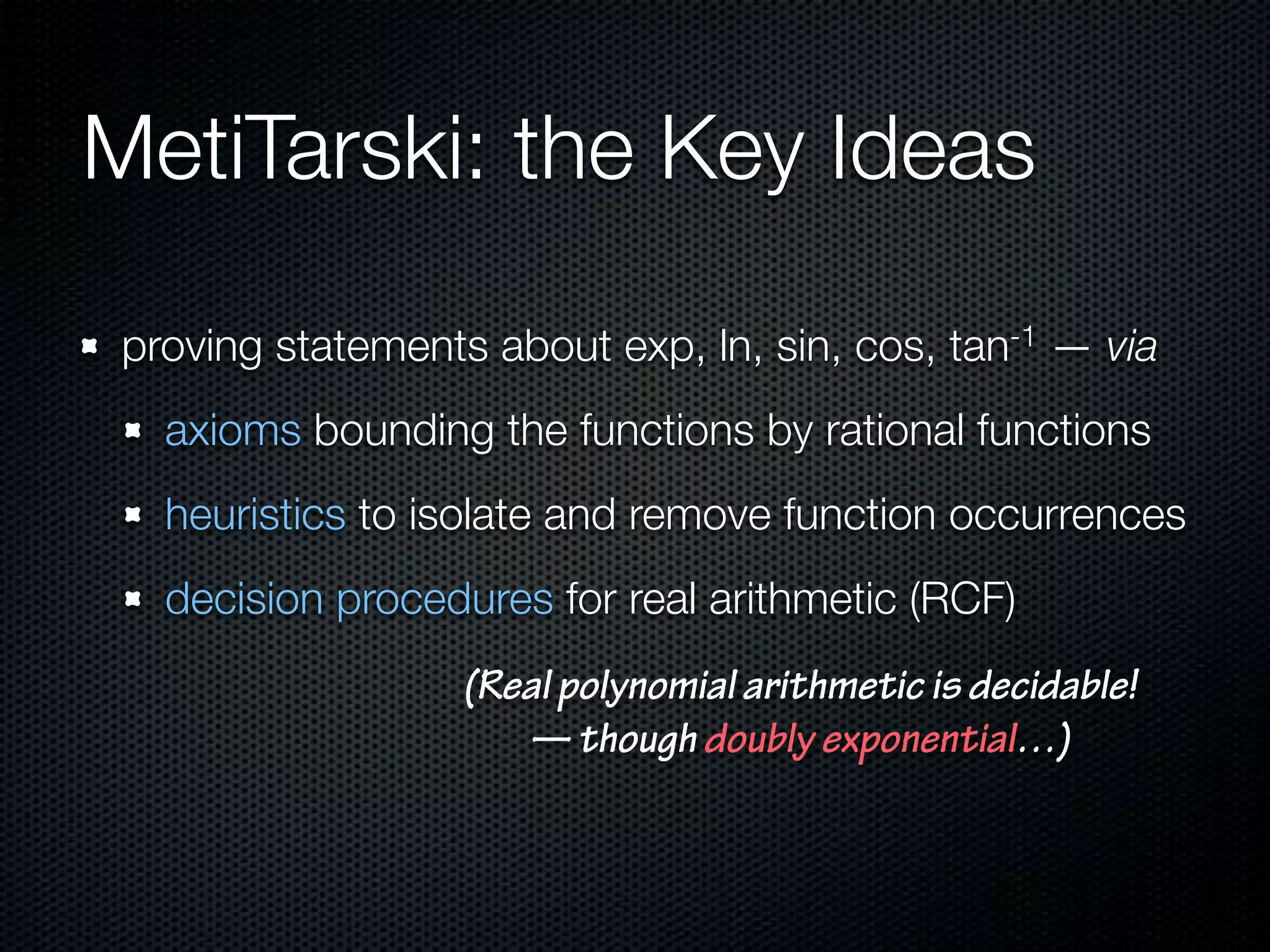MetiTarski: the Key Ideas 
proving statements about exp, ln, sin, cos, tan-1 — via 
axioms bounding the functions by rational functions 
heuristics to isolate and remove function occurrences 
decision procedures for real arithmetic (RCF) 
(Real polynomial arithmetic is decidable! 
— though doubly exponential…) 
 