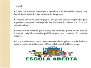 Froebel •  Foi um dos primeiros educadores a considerar o início da infância como uma fase de importância decisiva na formação das pessoas. •  Defendia um ensino sem obrigações, ou seja, uma educação espontânea pois segundo ele, o aprendizado dependia dos interesses de cada um e se fazia por meio da prática. •  Acreditava na teoria de que a criança era como uma planta em sua fase de formação, exigindo cuidados periódicos para que crescesse de maneira saudável. •  E por acreditar nessa teoria, procurou colocá-la em prática quando fundou o primeiro jardim-de-infância em 1816, na cidade alemã de Blankenburg. 