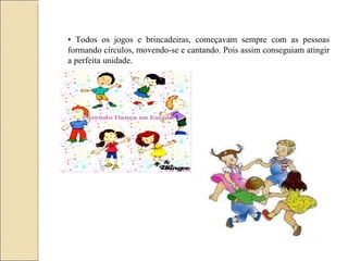 •  Todos os jogos e brincadeiras, começavam sempre com as pessoas formando círculos, movendo-se e cantando. Pois assim conseguiam atingir a perfeita unidade. 