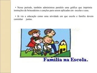 •  Nesse período, também administrou paralelo uma gráfica que imprimia  instruções de brincadeiras e canções para serem aplicadas em  escolas e casa. •  Já via a educação como uma atividade em que escola e família devem caminhar  juntas. 