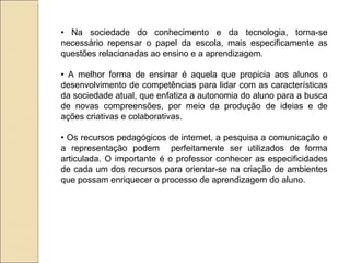 •  Na sociedade do conhecimento e da tecnologia, torna-se necessário repensar o papel da escola, mais especificamente as questões relacionadas ao ensino e a aprendizagem. •  A melhor forma de ensinar é aquela que propicia aos alunos o desenvolvimento de competências para lidar com as características da sociedade atual, que enfatiza a autonomia do aluno para a busca de novas compreensões, por meio da produção de ideias e de ações criativas e colaborativas. •  Os recursos pedagógicos de internet, a pesquisa a comunicação e a representação podem  perfeitamente ser utilizados de forma articulada. O importante é o professor conhecer as especificidades de cada um dos recursos para orientar-se na criação de ambientes que possam enriquecer o processo de aprendizagem do aluno. 