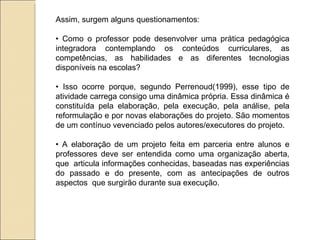 Assim, surgem alguns questionamentos: •  Como o professor pode desenvolver uma prática pedagógica integradora contemplando os conteúdos curriculares, as competências, as habilidades e as diferentes tecnologias disponíveis na escolas? •  Isso ocorre porque, segundo Perrenoud(1999), esse tipo de atividade carrega consigo uma dinâmica própria. Essa dinâmica é constituída pela elaboração, pela execução, pela análise, pela reformulação e por novas elaborações do projeto. São momentos de um contínuo vevenciado pelos autores/executores do projeto. •  A elaboração de um projeto feita em parceria entre alunos e professores deve ser entendida como uma organização aberta, que  articula informações conhecidas, baseadas nas experiências do passado e do presente, com as antecipações de outros aspectos  que surgirão durante sua execução. 