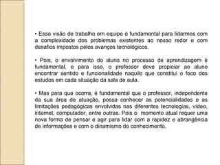 •  Essa visão de trabalho em equipe é fundamental para lidarmos com a complexidade dos problemas existentes ao nosso redor e com desafios impostos pelos avanços tecnológicos. •  Pois, o envolvimento do aluno no processo de aprendizagem é fundamental, e para isso, o professor deve propiciar ao aluno encontrar sentido e funcionalidade naquilo que constitui o foco dos estudos em cada situação da sala de aula. •  Mas para que ocorra, é fundamental que o professor, independente da sua área de atuação, possa conhecer as potencialidades e as limitações pedagógicas envolvidas nas diferentes tecnologias, vídeo, internet, computador, entre outras. Pois o  momento atual requer uma nova forma de pensar e agir para lidar com a rapidez e abrangência de informações e com o dinamismo do conhecimento. 