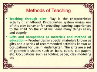 Methods of Teaching
• Teaching through play- Play is the characteristics
activity of childhood. Kindergarten system makes use
of this play behavior for providing learning experiences
to the child. So the child will learn many things easily
and eagerly.
• Gifts and occupations as materials and method of
education – Froebel design special materials known as
gifts and a series of recommended activities known as
occupations for use in kindergarten. The gifts are a set
of geometric shapes such as balls, cubes, cut papers
etc. Occupations such as folding paper, clay modeling
etc
 
