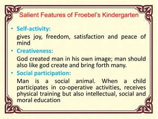 Salient Features of Froebel’s Kindergarten
• Self-activity:
gives joy, freedom, satisfaction and peace of
mind
• Creativeness:
God created man in his own image; man should
also like god create and bring forth many.
• Social participation:
Man is a social animal. When a child
participates in co-operative activities, receives
physical training but also intellectual, social and
moral education
 