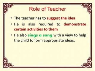 Role of Teacher
• The teacher has to suggest the idea
• He is also required to demonstrate
certain activities to them
• He also sings a song with a view to help
the child to form appropriate ideas.
 
