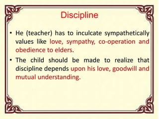 Discipline
• He (teacher) has to inculcate sympathetically
values like love, sympathy, co-operation and
obedience to elders.
• The child should be made to realize that
discipline depends upon his love, goodwill and
mutual understanding.
 