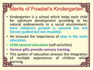 Merits of Froebel’s Kindergarten
• Kindergarten is a school which helps each child
for optimum development according to his
natural endowments in a social environment.
Here children’s growth is natured but not
forced; guided but not moulded.
• He stressed the importance of play in the early
education.
• Child centred education (self-activities)
• Various gifts provide sensory training.
• This system of education stresses the integration
of multiple experiences of children while
learning.
 