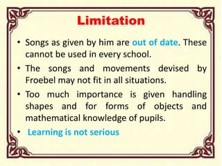 Limitation
• Songs as given by him are out of date. These
cannot be used in every school.
• The songs and movements devised by
Froebel may not fit in all situations.
• Too much importance is given handling
shapes and for forms of objects and
mathematical knowledge of pupils.
• Learning is not serious
 