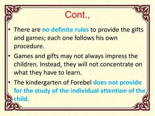 Cont.,
• There are no definite rules to provide the gifts
and games; each one follows his own
procedure.
• Games and gifts may not always impress the
children. Instead, they will not concentrate on
what they have to learn.
• The kindergarten of Forebel does not provide
for the study of the individual attention of the
child.
 