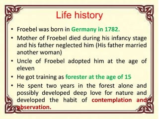 Life history
• Froebel was born in Germany in 1782.
• Mother of Froebel died during his infancy stage
and his father neglected him (His father married
another woman)
• Uncle of Froebel adopted him at the age of
eleven
• He got training as forester at the age of 15
• He spent two years in the forest alone and
possibly developed deep love for nature and
developed the habit of contemplation and
observation.
 
