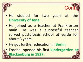 Cont.,
• He studied for two years at the
University of Jena.
• He joined as a teacher at Frankforton
main. He was a successful teacher
served pestulozzis school at verdu for
about 3 years
• He got further education in Berlin
• Froebel opened his first kindergarden at
Blackenburg in 1827.
 