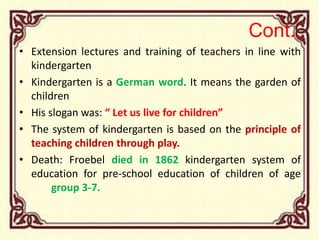Cont.,
• Extension lectures and training of teachers in line with
kindergarten
• Kindergarten is a German word. It means the garden of
children
• His slogan was: “ Let us live for children”
• The system of kindergarten is based on the principle of
teaching children through play.
• Death: Froebel died in 1862 kindergarten system of
education for pre-school education of children of age
group 3-7.
 