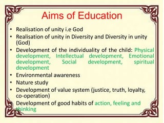 Aims of Education
• Realisation of unity i.e God
• Realisation of unity in Diversity and Diversity in unity
(God)
• Development of the individuality of the child: Physical
development, Intellectual development, Emotional
development, Social development, spiritual
development
• Environmental awareness
• Nature study
• Development of value system (justice, truth, loyalty,
co-operation)
• Development of good habits of action, feeling and
thinking
 