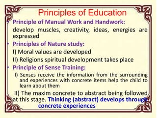 Principles of Education
• Principle of Manual Work and Handwork:
develop muscles, creativity, ideas, energies are
expressed
• Principles of Nature study:
I) Moral values are developed
II) Religions spiritual development takes place
• Principle of Sense Training:
I) Senses receive the information from the surrounding
and experiences with concrete items help the child to
learn about them
II) The maxim concrete to abstract being followed
at this stage. Thinking (abstract) develops through
concrete experiences
 
