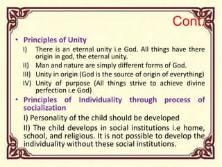 Cont.,
• Principles of Unity
I) There is an eternal unity i.e God. All things have there
origin in god, the eternal unity.
II) Man and nature are simply different forms of God.
III) Unity in origin (God is the source of origin of everything)
IV) Unity of purpose (All things strive to achieve divine
perfection i.e God)
• Principles of Individuality through process of
socialization
I) Personality of the child should be developed
II) The child develops in social institutions i.e home,
school, and religious. It is not possible to develop the
individuality without these social institutions.
 