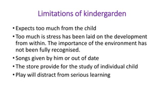 Limitations of kindergarden
• Expects too much from the child
• Too much is stress has been laid on the development
from within. The importance of the environment has
not been fully recognised.
• Songs given by him or out of date
• The store provide for the study of individual child
• Play will distract from serious learning
 