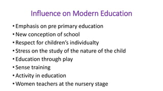 Influence on Modern Education
• Emphasis on pre primary education
• New conception of school
• Respect for children’s individualty
• Stress on the study of the nature of the child
• Education through play
• Sense training
• Activity in education
• Women teachers at the nursery stage
 