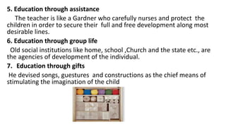 5. Education through assistance
The teacher is like a Gardner who carefully nurses and protect the
children in order to secure their full and free development along most
desirable lines.
6. Education through group life
Old social institutions like home, school ,Church and the state etc., are
the agencies of development of the individual.
7. Education through gifts
He devised songs, guestures and constructions as the chief means of
stimulating the imagination of the child
 