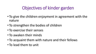 Objectives of kinder garden
• To give the children enjoyment in agreement with the
nature
• To strengthen the bodies of children
• To exercise their senses
• To awaken their minds
• To acquaint them with nature and their fellows
• To lead them to unit
 