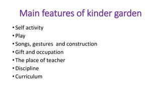 Main features of kinder garden
• Self activity
• Play
• Songs, gestures and construction
• Gift and occupation
• The place of teacher
• Discipline
• Curriculum
 