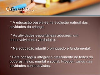 Contudo...Contudo...
 * A educação baseia-se na evolução natural das * A educação baseia-se na evolução natural das 
atividades da criança;atividades da criança;
  * As atividades espontâneas adquirem um * As atividades espontâneas adquirem um 
desenvolvimento verdadeiro; desenvolvimento verdadeiro; 
 * Na educação infantil o brinquedo é fundamental;  * Na educação infantil o brinquedo é fundamental; 
* Para conseguir integrar o crescimento de todos os * Para conseguir integrar o crescimento de todos os 
poderes: físico, mental e social, Froebel, variou nas poderes: físico, mental e social, Froebel, variou nas 
atividades construtivistas; atividades construtivistas;         
 