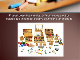 Froebel desenhou círculos, esferas, cubos e outrosFroebel desenhou círculos, esferas, cubos e outros
objetos que tinham por objetivo estimular o aprendizado.objetos que tinham por objetivo estimular o aprendizado.
 