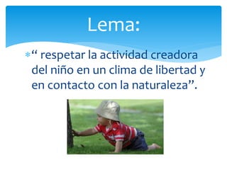 “ respetar la actividad creadora
del niño en un clima de libertad y
en contacto con la naturaleza”.
Lema:
 