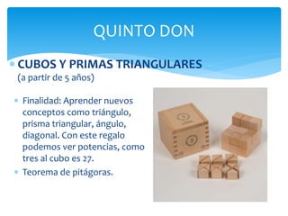  CUBOS Y PRIMAS TRIANGULARES
(a partir de 5 años)
QUINTO DON
 Finalidad: Aprender nuevos
conceptos como triángulo,
prisma triangular, ángulo,
diagonal. Con este regalo
podemos ver potencias, como
tres al cubo es 27.
 Teorema de pitágoras.
 