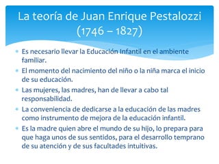  Es necesario llevar la Educación Infantil en el ambiente
familiar.
 El momento del nacimiento del niño o la niña marca el inicio
de su educación.
 Las mujeres, las madres, han de llevar a cabo tal
responsabilidad.
 La conveniencia de dedicarse a la educación de las madres
como instrumento de mejora de la educación infantil.
 Es la madre quien abre el mundo de su hijo, lo prepara para
que haga unos de sus sentidos, para el desarrollo temprano
de su atención y de sus facultades intuitivas.
La teoría de Juan Enrique Pestalozzi
(1746 – 1827)
 
