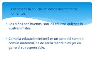  Es necesaria la educación desde los primeros
momentos.
 Los niños son buenos, son los adultos quienes lo
vuelven malos.
 Como la educación infantil es un acto del sentido
común maternal, ha de ser la madre o mujer en
general su responsable.
 
