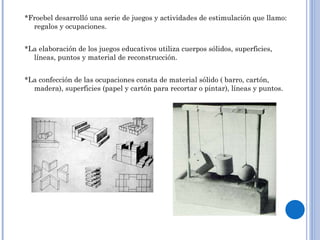 *Froebel desarrolló una serie de juegos y actividades de estimulación que llamo: regalos y ocupaciones. *La elaboración de los juegos educativos utiliza cuerpos sólidos, superficies, líneas, puntos y material de reconstrucción.  *La confección de las ocupaciones consta de material sólido ( barro, cartón, madera), superficies (papel y cartón para recortar o pintar), líneas y puntos.  