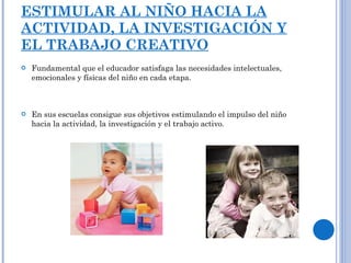 ESTIMULAR AL NIÑO HACIA LA ACTIVIDAD, LA INVESTIGACIÓN Y EL TRABAJO CREATIVO Fundamental que el educador satisfaga las necesidades intelectuales, emocionales y físicas del niño en cada etapa. En sus escuelas consigue sus objetivos estimulando el impulso del niño hacia la actividad, la investigación y el trabajo activo. 