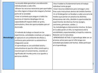 Metodología -La escuela debe garantizar una educación individualizada a cada niño. -Ofrecer los recursos necesarios para que todos los niños logren el desarrollo integral y formen parte de la sociedad. -Crear el contexto que asegure a todos los alumnos el máximo despliegue de sus capacidades/El espacio debe ser grato, estimulante y lleno de oportunidades para el alumnado. -El método de trabajo se basará en las experiencias, actividades creativas y el juego y se aplicará en una ambiente de afecto y confianza para potenciar su autoestima e integración social. -El aprendizaje es una actividad social y comunicativa en que los niños construyen y reconstruyen el conocimiento, creando un significado del mundo junto a sus iguales y personas adultas. -Para Froebel es fundamental tanto el trabajo individual como grupal. -Crear recursos didácticos para conseguir unos fines auto-instructivos dentro del ámbito familiar. -En el Kindergarten se llevaban a cabo una serie de medios que ponían en práctica las distintas dimensiones del niño, dándole la oportunidad de experimentar de diversas formas (juegos, canciones, gimnasias, salidas…) -Su metodología es básicamente intuitiva. Se basa en la adecuación al niño, la importancia de la sensibilidad y espontaneidad, el espíritu materno. Relación con la naturaleza. -APRENDIZAJE ACTIVO. El aprendizaje debe ser un proceso activo para que el niño tenga una actividad ejecutadora de hechos. Debe participar en el aprendizaje. 