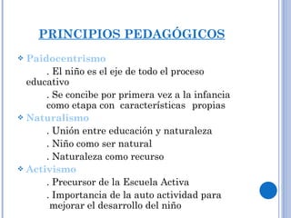 PRINCIPIOS PEDAGÓGICOS Paidocentrismo . El niño es el eje de todo el proceso educativo . Se concibe por primera vez a la infancia  como etapa con  características  propias Naturalismo . Unión entre educación y naturaleza . Niño como ser natural . Naturaleza como recurso Activismo . Precursor de la Escuela Activa . Importancia de la auto actividad para   mejorar el desarrollo del niño 