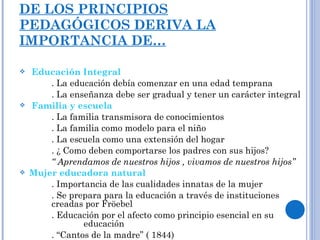 DE LOS PRINCIPIOS PEDAGÓGICOS DERIVA LA IMPORTANCIA DE… Educación Integral . La educación debía comenzar en una edad temprana . La enseñanza debe ser gradual y tener un carácter integral Familia y escuela . La familia transmisora de conocimientos . La familia como modelo para el niño . La escuela como una extensión del hogar . ¿ Como deben comportarse los padres con sus hijos? “  Aprendamos de nuestros hijos , vivamos de nuestros hijos” Mujer educadora natural . Importancia de las cualidades innatas de la mujer . Se prepara para la educación a través de instituciones  creadas por Fröebel . Educación por el afecto como principio esencial en su  educación . “Cantos de la madre” ( 1844) 