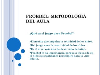 FROEBEL: METODOLOGÍA DEL AULA ¿Qué es el juego para Froebel? * Elemento que impulsa la actividad de los niños. *Del juego nace la creatividad de los niños. *Es el nivel más alto de desarrollo del niño. *Froebel le da importancia porque a través de él, el niño sus cualidades personales para la vida adulta. 