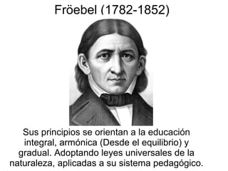 Fröebel (1782-1852)

Sus principios se orientan a la educación
integral, armónica (Desde el equilibrio) y
gradual. Adoptando leyes universales de la
naturaleza, aplicadas a su sistema pedagógico.

 