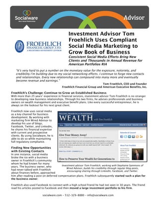  




                                                     Investment Advisor Tom
                                                     Froehlich Uses Compliant
                                                     Social Media Marketing to
                                                     Grow Book of Business
                                                     Consistent Social Media Efforts Bring New
                                                     Clients and Thousands in Annual Revenue for
                                                     American Portfolios RIA
          “It’s very hard to put a number on the monetary value for the exposure, notoriety, and
          credibility I’m building due to my social networking efforts. I continue to forge new contacts
          and relationships. Every new relationship can compound into many more and eventually
          become revenue and earnings.”
                                                                             Tom Froehlich, CEO and Founder
                                               Froehlich Financial Group and American Executive Benefits, Inc.

       Froehlich’s Challenge: Continue to Grow an Established Business
       With more than 25 years’ experience in financial services, investment advisor Tom Froehlich is no stranger
       to developing new business relationships. Through his two firms, he advises professionals and business
       owners on wealth management and executive benefit plans. Like every successful entrepreneur, he is
       always on the lookout for his next great client.

       Froehlich now uses social media
       as a key channel for business
       development. By working with
       marketing firm Wired Advisor to
       develop his use of blogs,
       Facebook, Twitter, and LinkedIn,
       he shares his financial expertise
       with current and prospective
       clients. By using Socialware, he is
       able to do so while maintaining
       full regulatory compliance.

       Finding New Opportunities
       with Existing Contacts
       In one instance, social media
       broke the ice with a business
       owner in Froehlich’s community
       whom he had known for many
                                              Investment advisor Tom Froehlich, working with Stephanie Sammons of
       years. The business owner, who
                                                  Wired Advisor, builds his credibility through regular blog posts,
       had never talked with Froehlich            encouraging sharing through LinkedIn, Facebook, and Twitter.
       about finances before, approached
       him after reading a post on deferred compensation plans. Froehlich subsequently started such a plan for
       the business owner.

       Froehlich also used Facebook to connect with a high school friend he had not seen in 30 years. The friend
       read his articles posted to Facebook and then moved a large investment portfolio to his firm.
          	
  
                                 socialware.com – 512-329-8880 – info@socialware.com
 