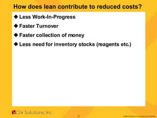 How does lean contribute to reduced costs? Less Work-In-Progress Faster Turnover Faster collection of money Less need for inventory stocks (reagents etc.) 