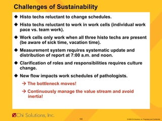 Challenges of Sustainability Histo techs reluctant to change schedules. Histo techs reluctant to work in work cells (individual work pace vs. team work). Work cells only work when all three histo techs are present (be aware of sick time, vacation time). Measurement system requires systematic update and distribution of report at 7:00 a.m. and noon. Clarification of roles and responsibilities requires culture change. New flow impacts work schedules of pathologists.    The bottleneck moves!     Continuously manage the value stream and avoid  inertia!   