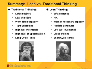 Summary:  Lean vs. Traditional Thinking Traditional Thinking: Large batches Low unit costs Work at full capacity Tight Schedules High WIP Inventories High level of Specialization Long Cycle Times Lean Thinking: Small batches N/A Work at necessary capacity Flexible Schedules Low WIP Inventories Cross-training Short Cycle   Times 